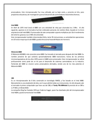 procesadores. Este microprocesador fue muy utilizado, por su bajo costo, y provisto en kits, para
propósitos educativos, de investigación y para el desarrollo de controladores industriales diversos.

Intel 8080
En Abril de 1974 Intel lanzó el 8080 con una velocidad de reloj que alcanzaba los 2 Mhz. Al año
siguiente, aparece en el mercado el primer ordenador personal, de nombre Altair, basado en la micro
arquitectura del Intel 8080. El procesador de este computador suponía multiplicar por 10 el rendimiento
del anterior, gracias a sus 2 MHz de velocidad.
Este microprocesador también direccionaba 8 bits, tenía 78 instrucciones, su velocidad de operaciones
era 10 veces mayor que la del 8008 y podía direccionar hasta 64 Kbytes de memoria

Motorola 6800
El Motorola MC6800, más conocido como 6800. Fue lanzado al mercado poco después del Intel 8080. Su
nombre proviene de qué contenía aproximadamente 6800 transistores. Varios de los primeras
microcomputadoras de los años 1970 usaron el 6800 como procesador. Este microprocesador se utilizó
profusamente como parte de un kit para el desarrollo de sistemas controladores en la industria.
Partiendo del 6800 se crearon varios procesadores derivados, siendo uno de los más potentes el
Motorola 6809.

Z80
Es un microprocesador de 8 bits construido en tecnología NMOS, y fue basado en el Intel 8080.
Básicamente es una ampliación de éste, con lo que admite todas sus instrucciones. Un año después sale
al mercado el primer computador que hace uso del Z80, el Tandy TRS-80Model 1 provisto de un Z80 a
1,77 MHz y 4 KB de RAM.
La compañía Zilog fue fundada 1974 por Federico Faggin, quien fue diseñador jefe del microprocesador
Intel 4004 y posteriormente del Intel 8080.

 