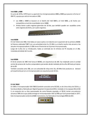 Intel 8086 y 8088
En junio de 1978 y 1979 hacen su aparición los microprocesadores 8086 y 8088 que pasaron a formar el
IBM PC, equipo que salió al mercado en 1981.
 Los i8086 e i8088 se basaron en el diseño del Intel 8080 y el Intel 8085, y de hecho son
compatibles a nivel de ensamblador con el i8080.
 Ambos tienen cuatro registros generales de 16 bits, que también pueden ser accedidos como
ocho registros de 8 bits, con cuatro registros.

Intel 80286
El 1 de Febrero de 1982, Intel daba un nuevo vuelco a la industria con la aparición de los primeros 80286
(el famoso ordenador”286”) con una velocidad entre 6 y 25 MHz y un diseño mucho más cercano a los
actuales microprocesadores. El 286 tiene el honor de ser el primer micro procesado.
Luego de 6 años de su introducción, había un estimado de 15 millones de PC basadas en el 286,
instaladas alrededor del mundo.

Intel 80386
El 16 de octubre de 1985 Intel lanza el i80386, con arquitectura de x86. Fue empleado como la unidad
central de proceso de muchos computadores personales desde mediados de los años 80 hasta principios
de los 90.
También conocido como 386, con una velocidad de reloj entre 16 y 40 MHz Este producto se destacó
principalmente por ser un microprocesador con arquitectura de 32 bits.

El VAX 78032
En 1985 el microprocesador VAX 78032 (también conocido como DC333), es de único chip y de 32 bits, y
fue desarrollado y fabricado por Digital Equipment Corporation(DEC); instalado en los equipos MicroVAX
II, en conjunto con su chip coprocesador de coma flotante separado, el 78132, tenían una potencia
cercana al 90% de la que podía entregar el minicomputador VAX 11/780 que fuera presentado en 1977.
Este microprocesador contenía 125000 transistores, fue fabricado en tecnología ZMOS de DEC.

 