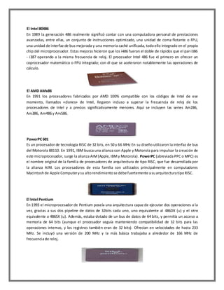 El Intel 80486
En 1989 la generación 486 realmente significó contar con una computadora personal de prestaciones
avanzadas, entre ellas, un conjunto de instrucciones optimizado, una unidad de coma flotante o FPU,
una unidad de interfaz de bus mejorada y una memoria caché unificada, todo ello integrado en el propio
chip del microprocesador. Estas mejoras hicieron que los i486 fueran el doble de rápidos que el par i386
- i387 operando a la misma frecuencia de reloj. El procesador Intel 486 fue el primero en ofrecer un
coprocesador matemático o FPU integrado; con él que se aceleraron notablemente las operaciones de
cálculo.

El AMD AMx86
En 1991 los procesadores fabricados por AMD 100% compatible con los códigos de Intel de ese
momento, llamados «clones» de Intel, llegaron incluso a superar la frecuencia de reloj de los
procesadores de Intel y a precios significativamente menores. Aquí se incluyen las series Am286,
Am386, Am486 y Am586.

PowerPC 601
Es un procesador de tecnología RISC de 32 bits, en 50 y 66 MHz En su diseño utilizaron la interfaz de bus
del Motorola 88110. En 1991, IBM busca una alianza con Apple y Motorola para impulsar la creación de
este microprocesador, surge la alianza AIM (Apple, IBM y Motorola). PowerPC (abreviada PPC o MPC) es
el nombre original de la familia de procesadores de arquitectura de tipo RISC, que fue desarrollada por
la alianza AIM. Los procesadores de esta familia son utilizados principalmente en computadores
Macintosh de Apple Computer y su alto rendimiento se debe fuertemente a su arquitectura tipo RISC.

El Intel Pentium
En 1993 el microprocesador de Pentium poseía una arquitectura capaz de ejecutar dos operaciones a la
vez, gracias a sus dos pipeline de datos de 32bits cada uno, uno equivalente al 486DX (u) y el otro
equivalente a 486SX (u). Además, estaba dotado de un bus de datos de 64 bits, y permitía un acceso a
memoria de 64 bits (aunque el procesador seguía manteniendo compatibilidad de 32 bits para las
operaciones internas, y los registros también eran de 32 bits). Ofrecían en velocidades de hasta 233
MHz. Se incluyó una versión de 200 MHz y la más básica trabajaba a alrededor de 166 MHz de
frecuencia de reloj.

 