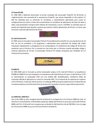 EL PowerPC 620
En 1994 IBM y Motorola desarrollan el primer prototipo del procesador PowerPC de 64 bit[2], la
implementación más avanzada de la arquitectura PowerPC, que estuvo disponible al año próximo. El
620 fue diseñado para su utilización en servidores, y especialmente optimizado para usarlo en
configuraciones de cuatro y hasta ocho procesadores en servidores de aplicaciones de base de datos y
vídeo. Este procesador incorpora siete millones de transistores y corre a 133 MHz. Es ofrecido como un
puente de migración para aquellos usuarios que quieren utilizar aplicaciones de 64 bits, sin tener que
renunciar a ejecutar aplicaciones de 32 bits.

EL Intel Pentium Pro
En 1995 Lanza al mercado el procesador Pentium Pro (profesional) se diseñó con una arquitectura de 32
bits. Se usó en servidores y los programas y aplicaciones para estaciones de trabajo (de redes)
impulsaron rápidamente su integración en las computadoras. El rendimiento del código de 32 bits era
excelente, pero el Pentium Pro a menudo era más lento que un Pentium cuando ejecutaba código o
sistemas operativos de 16 bits. El procesador Pentium Pro estaba compuesto por alrededor de 5,5
millones de transistores.

El AMD K5
En 1996 AMD sacó al mercado su primer procesador propio, el K5, rival del Pentium. La arquitectura
RISC86 del AMD K5 era más semejante a la arquitectura del Intel Pentium Pro que a la del Pentium. El K5
es internamente un procesador RISC con una Unidad x86- decodificadora, transforma todos los
comandos x86 (de la aplicación en curso) en comandos RISC. En la mayoría de los aspectos era superior
el K5 al Pentium, incluso de inferior precio, sin embargo AMD tenía poca experiencia en el desarrollo de
microprocesadores y los diferentes hitos de producción marcados se fueron superando con poco éxito .

Los AMD K6 y AMD K6-2
Con el K6, AMD no sólo consiguió hacerle seriamente la competencia a los Pentium MMX de Intel. En
cálculos en coma flotante, el K6 también quedó por debajo del Pentium II, pero por encima del Pentium
MMX y del Pro. El K6 contó con una gama que va desde los 166 hasta los más de 500 MHz y con el juego
de instrucciones MMX, que ya se han convertido en estándares.

 