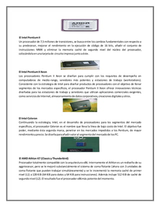 El Intel Pentium II
Un procesador de 7,5 millones de transistores, se busca entre los cambios fundamentales con respecto a
su predecesor, mejorar el rendimiento en la ejecución de código de 16 bits, añadir el conjunto de
instrucciones MMX y eliminar la memoria caché de segundo nivel del núcleo del procesador,
colocándola en una tarjeta de circuito impreso junto a éste.

El Intel Pentium II Xeon
Los procesadores Pentium II Xeon se diseñan para cumplir con los requisitos de desempeño en
computadoras de medio-rango, servidores más potentes y estaciones de trabajo (workstations).
Consistente con la estrategia de Intel para diseñar productos de procesadores con el objetivo de llenar
segmentos de los mercados específicos, el procesador Pentium II Xeon ofrece innovaciones técnicas
diseñadas para las estaciones de trabajo y servidores que utilizan aplicaciones comerciales exigentes,
como servicios de Internet, almacenamiento de datos corporativos, creaciones digitales y otros.

El Intel Celeron
Continuando la estrategia, Intel, en el desarrollo de procesadores para los segmentos del mercado
específicos, el procesador Celeron es el nombre que lleva la línea de bajo costo de Intel. El objetivo fue
poder, mediante ésta segunda marca, penetrar en los mercados impedidos a los Pentium, de mayor
rendimiento y precio. Se diseña para añadir valor al segmento del mercado de los PC.

El AMD Athlon K7 (Classic y Thunderbird)
Procesador totalmente compatible con la arquitectura x86. Internamente el Athlon es un rediseño de su
aggntecesor, pero se le mejoró substancialmente el sistema de coma flotante (ahora con 3 unidades de
coma flotante que pueden trabajar simultáneamente) y se le incrementó la memoria caché de primer
nivel (L1) a 128 KiB (64 KiB para datos y 64 KiB para instrucciones). Además incluye 512 KiB de caché de
segundo nivel (L2). El resultado fue el procesador x86 más potente del momento.

 