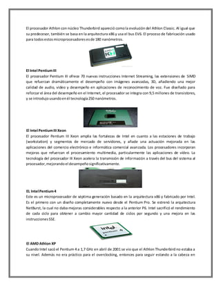 El procesador Athlon con núcleo Thunderbird apareció como la evolución del Athlon Classic. Al igual que
su predecesor, también se basa en la arquitectura x86 y usa el bus EV6. El proceso de fabricación usado
para todos estos microprocesadores es de 180 nanómetros.

El Intel Pentium III
El procesador Pentium III ofrece 70 nuevas instrucciones Internet Streaming, las extensiones de SIMD
que refuerzan dramáticamente el desempeño con imágenes avanzadas, 3D, añadiendo una mejor
calidad de audio, video y desempeño en aplicaciones de reconocimiento de voz. Fue diseñado para
reforzar el área del desempeño en el Internet, el procesador se integra con 9,5 millones de transistores,
y se introdujo usando en él tecnología 250 nanómetros.

El Intel Pentium III Xeon
El procesador Pentium III Xeon amplia las fortalezas de Intel en cuanto a las estaciones de trabajo
(workstation) y segmentos de mercado de servidores, y añade una actuación mejorada en las
aplicaciones del comercio electrónico e informática comercial avanzada. Los procesadores incorporan
mejoras que refuerzan el procesamiento multimedia, particularmente las aplicaciones de vídeo. La
tecnología del procesador III Xeon acelera la transmisión de información a través del bus del sistema al
procesador, mejorando el desempeño significativamente.

EL Intel Pentium 4
Este es un microprocesador de séptima generación basado en la arquitectura x86 y fabricado por Intel.
Es el primero con un diseño completamente nuevo desde el Pentium Pro. Se estrenó la arquitectura
NetBurst, la cual no daba mejoras considerables respecto a la anterior P6. Intel sacrificó el rendimiento
de cada ciclo para obtener a cambio mayor cantidad de ciclos por segundo y una mejora en las
instrucciones SSE.

El AMD Athlon XP
Cuando Intel sacó el Pentium 4 a 1,7 GHz en abril de 2001 se vio que el Athlon Thunderbird no estaba a
su nivel. Además no era práctico para el overclocking, entonces para seguir estando a la cabeza en

 