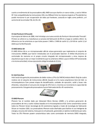 cuanto a rendimiento de los procesadores x86, AMD tuvo que diseñar un nuevo núcleo, y sacó el Athlon
XP. Este compatibilizaba las instrucciones SSE y las 3DNow! Entre las mejoras respecto al Thunderbird se
puede mencionar la pre recuperación de datos por hardware, conocida en inglés como prefetch, y el
aumento de las entradas TLB, de 24 a 32.

El Intel Pentium 4 (Prescott)
A principios de febrero de 2004, Intel introdujo una nueva versión de Pentium 4 denominada 'Prescott'.
Primero se utilizó en su manufactura un proceso de fabricación de 90 nm y luego se cambió a 65nm. Su
diferencia con los anteriores es que éstos poseen 1 MiB o 2 MiB de caché L2 y 16 KiB de caché L1 (el
doble que los Northwood).
El AMD Athlon 64
El AMD Athlon 64 es un microprocesador x86 de octava generación que implementa el conjunto de
instrucciones AMD64, que fueron introducidas con el procesador Opteron. El Athlon 64 presenta un
controlador de memoria en el propio circuito integrado del microprocesador y otras mejoras de
arquitectura que le dan un mejor rendimiento que los anteriores Athlon y que el Athlon XP funcionando
a la misma velocidad, incluso ejecutando código heredado de 32 bits.

EL Intel Core Duo
Intel lanzó ésta gama de procesadores de doble núcleo y CPUs 2x2 MCM (módulo Multi -Chip) de cuatro
núcleos con el conjunto de instrucciones x86-64, basado en el la nueva arquitectura Core de Intel. La
microarquitectura Core provee etapas de decodificación, unidades de ejecución, caché y buses más
eficientes, reduciendo el consumo de energía de CPU Core 2, mientras se incrementa la capacidad de
procesamiento. Esta gama de procesadores fueron fabricados de 65 a 45 nanómetros.

El AMD Phenom
Phenom fue el nombre dado por Advanced Micro Devices (AMD) a la primera generación de
procesadores de tres y cuatro núcleos basados en la microarquitectura K10. Como característica común
todos los Phenom tienen tecnología de 65 nanómetros lograda a través de tecnología de fabricación
Silicon on insulator (SOI). Los procesadores Phenom están diseñados para facilitar el uso inteligente de
energía y recursos del sistema, listos para la virtualización, generando un óptimo rendimiento por vatio.
Todas las CPU Phenom poseen características tales como controlador de memoria DDR2 integrado,

 
