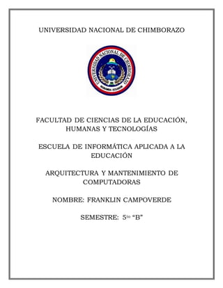 UNIVERSIDAD NACIONAL DE CHIMBORAZO

FACULTAD DE CIENCIAS DE LA EDUCACIÓN,
HUMANAS Y TECNOLOGÍAS
ESCUELA DE INFORMÁTICA APLICADA A LA
EDUCACIÓN
ARQUITECTURA Y MANTENIMIENTO DE
COMPUTADORAS
NOMBRE: FRANKLIN CAMPOVERDE
SEMESTRE: 5to “B”

 