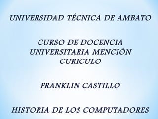 UNIVERSIDAD TÉCNICA DE AMBATO

     CURSO DE DOCENCIA
    UNIVERSITARIA MENCIÓN
          CURICULO

      FRANKLIN CASTILLO

HISTORIA DE LOS COMPUTADORES
 