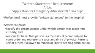 “Written Statement” Requirements
A.K.A.
“Application for Emergency Admission”& “Pink Slip”
•Professional must provide “written statement” to the hospital.
•Statement must:
•specify the circumstances under which person was taken into
custody; and
•reasons for belief that person is a mentally ill person subject to
court order and represents a substantial risk of physical harm to
self or others if allowed to remain at liberty pending examination
 