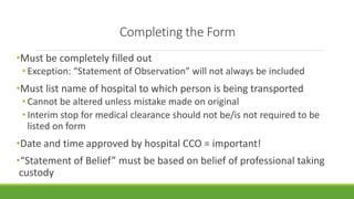 Completing the Form
•Must be completely filled out
• Exception: “Statement of Observation” will not always be included
•Must list name of hospital to which person is being transported
• Cannot be altered unless mistake made on original
• Interim stop for medical clearance should not be/is not required to be
listed on form
•Date and time approved by hospital CCO = important!
•“Statement of Belief” must be based on belief of professional taking
custody
 