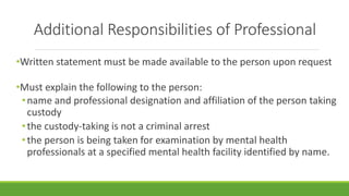Additional Responsibilities of Professional
•Written statement must be made available to the person upon request
•Must explain the following to the person:
•name and professional designation and affiliation of the person taking
custody
•the custody-taking is not a criminal arrest
•the person is being taken for examination by mental health
professionals at a specified mental health facility identified by name.
 