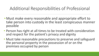 Additional Responsibilities of Professional
• Must make every reasonable and appropriate effort to
take person into custody in the least conspicuous manner
possible
• Person has right at all times to be treated with consideration
and respect for the patient's privacy and dignity
• Must take reasonable precautions to preserve and safeguard
the personal property in the possession of or on the
premises occupied by person
 