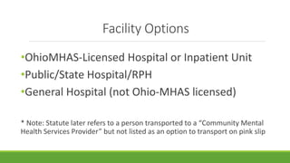 Facility Options
•OhioMHAS-Licensed Hospital or Inpatient Unit
•Public/State Hospital/RPH
•General Hospital (not Ohio-MHAS licensed)
* Note: Statute later refers to a person transported to a “Community Mental
Health Services Provider” but not listed as an option to transport on pink slip
 