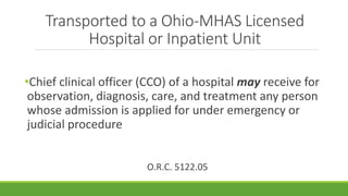 Transported to a Ohio-MHAS Licensed
Hospital or Inpatient Unit
•Chief clinical officer (CCO) of a hospital may receive for
observation, diagnosis, care, and treatment any person
whose admission is applied for under emergency or
judicial procedure
O.R.C. 5122.05
 