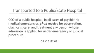 Transported to a Public/State Hospital
CCO of a public hospital, in all cases of psychiatric
medical emergencies, shall receive for observation,
diagnosis, care, and treatment any person whose
admission is applied for under emergency or judicial
procedure.
O.R.C. 5122.05
 
