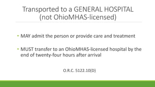 Transported to a GENERAL HOSPITAL
(not OhioMHAS-licensed)
• MAY admit the person or provide care and treatment
• MUST transfer to an OhioMHAS-licensed hospital by the
end of twenty-four hours after arrival
O.R.C. 5122.10(D)
 