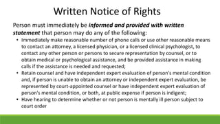 Person must immediately be informed and provided with written
statement that person may do any of the following:
• Immediately make reasonable number of phone calls or use other reasonable means
to contact an attorney, a licensed physician, or a licensed clinical psychologist, to
contact any other person or persons to secure representation by counsel, or to
obtain medical or psychological assistance, and be provided assistance in making
calls if the assistance is needed and requested;
• Retain counsel and have independent expert evaluation of person's mental condition
and, if person is unable to obtain an attorney or independent expert evaluation, be
represented by court-appointed counsel or have independent expert evaluation of
person's mental condition, or both, at public expense if person is indigent;
• Have hearing to determine whether or not person is mentally ill person subject to
court order
Written Notice of Rights
 