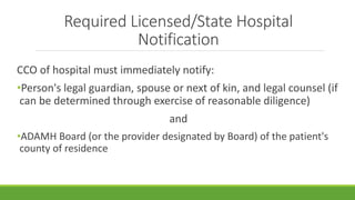 Required Licensed/State Hospital
Notification
CCO of hospital must immediately notify:
•Person's legal guardian, spouse or next of kin, and legal counsel (if
can be determined through exercise of reasonable diligence)
and
•ADAMH Board (or the provider designated by Board) of the patient's
county of residence
 