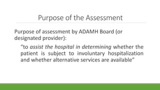 Purpose of the Assessment
Purpose of assessment by ADAMH Board (or
designated provider):
“to assist the hospital in determining whether the
patient is subject to involuntary hospitalization
and whether alternative services are available”
 