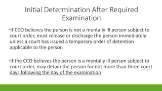 Initial Determination After Required
Examination
•If CCO believes the person is not a mentally ill person subject to
court order, must release or discharge the person immediately
unless a court has issued a temporary order of detention
applicable to the person
•If the CCO believes the person is a mentally ill person subject to
court order, may detain the person for not more than three court
days following the day of the examination
 