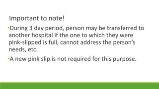 Important to note!
•During 3 day period, person may be transferred to
another hospital if the one to which they were
pink-slipped is full, cannot address the person’s
needs, etc.
•A new pink slip is not required for this purpose.
 