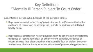 Key Definition:
“Mentally Ill Person Subject To Court Order”
A mentally ill person who, because of the person's illness:
1. Represents a substantial risk of physical harm to self as manifested by
evidence of threats of, or attempts at, suicide or serious self-inflicted
bodily harm;
2. Represents a substantial risk of physical harm to others as manifested by
evidence of recent homicidal or other violent behavior, evidence of
recent threats that place another in reasonable fear of violent behavior
and serious physical harm, or other evidence of present dangerousness;
 