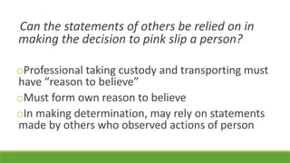 Can the statements of others be relied on in
making the decision to pink slip a person?
oProfessional taking custody and transporting must
have “reason to believe”
oMust form own reason to believe
oIn making determination, may rely on statements
made by others who observed actions of person
 