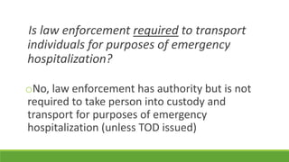 Is law enforcement required to transport
individuals for purposes of emergency
hospitalization?
oNo, law enforcement has authority but is not
required to take person into custody and
transport for purposes of emergency
hospitalization (unless TOD issued)
 