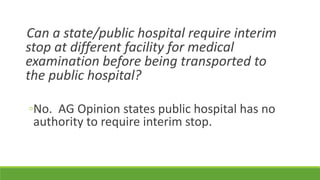 Can a state/public hospital require interim
stop at different facility for medical
examination before being transported to
the public hospital?
◦No. AG Opinion states public hospital has no
authority to require interim stop.
 
