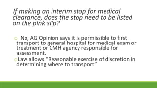 If making an interim stop for medical
clearance, does the stop need to be listed
on the pink slip?
o No, AG Opinion says it is permissible to first
transport to general hospital for medical exam or
treatment or CMH agency responsible for
assessment.
oLaw allows “Reasonable exercise of discretion in
determining where to transport”
 