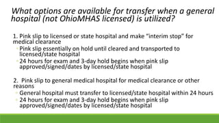 What options are available for transfer when a general
hospital (not OhioMHAS licensed) is utilized?
1. Pink slip to licensed or state hospital and make “interim stop” for
medical clearance
◦Pink slip essentially on hold until cleared and transported to
licensed/state hospital
◦24 hours for exam and 3-day hold begins when pink slip
approved/signed/dates by licensed/state hospital
2. Pink slip to general medical hospital for medical clearance or other
reasons
◦ General hospital must transfer to licensed/state hospital within 24 hours
◦ 24 hours for exam and 3-day hold begins when pink slip
approved/signed/dates by licensed/state hospital
 