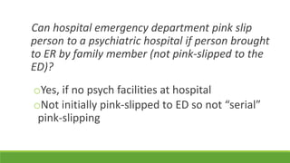 Can hospital emergency department pink slip
person to a psychiatric hospital if person brought
to ER by family member (not pink-slipped to the
ED)?
oYes, if no psych facilities at hospital
oNot initially pink-slipped to ED so not “serial”
pink-slipping
 