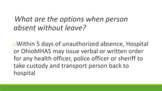 What are the options when person
absent without leave?
oWithin 5 days of unauthorized absence, Hospital
or OhioMHAS may issue verbal or written order
for any health officer, police officer or sheriff to
take custody and transport person back to
hospital
 