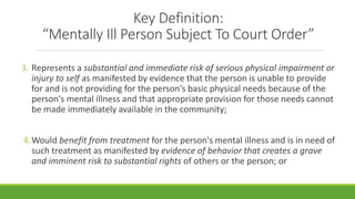 Key Definition:
“Mentally Ill Person Subject To Court Order”
3. Represents a substantial and immediate risk of serious physical impairment or
injury to self as manifested by evidence that the person is unable to provide
for and is not providing for the person's basic physical needs because of the
person's mental illness and that appropriate provision for those needs cannot
be made immediately available in the community;
4.Would benefit from treatment for the person's mental illness and is in need of
such treatment as manifested by evidence of behavior that creates a grave
and imminent risk to substantial rights of others or the person; or
 