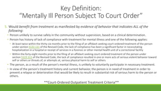 Key Definition:
“Mentally Ill Person Subject To Court Order”
5. Would benefit from treatment as manifested by evidence of behavior that indicates ALL of the
following:
• Person unlikely to survive safely in the community without supervision, based on a clinical determination.
• Person has history of lack of compliance with treatment for mental illness and one of the following applies:
• At least twice within the thirty-six months prior to the filing of an affidavit seeking court-ordered treatment of the person
under section 5122.111 of the Revised Code, the lack of compliance has been a significant factor in necessitating
hospitalization in a hospital or receipt of services in a forensic or other mental health unit of a correctional facility
• Within the forty-eight months prior to the filing of an affidavit seeking court-ordered treatment of the person under
section 5122.111 of the Revised Code, the lack of compliance resulted in one or more acts of serious violent behavior toward
self or others or threats of, or attempts at, serious physical harm to self or others
• The person, as a result of the person's mental illness, is unlikely to voluntarily participate in necessary treatment.
• In view of the person's treatment history and current behavior, the person is in need of treatment in order to
prevent a relapse or deterioration that would be likely to result in substantial risk of serious harm to the person or
others.
**Court-Ordered Outpatient Treatment Criteria**
 