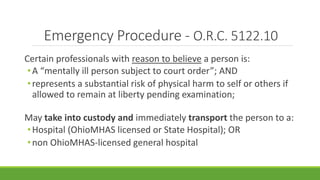 Emergency Procedure - O.R.C. 5122.10
Certain professionals with reason to believe a person is:
•A “mentally ill person subject to court order”; AND
•represents a substantial risk of physical harm to self or others if
allowed to remain at liberty pending examination;
May take into custody and immediately transport the person to a:
•Hospital (OhioMHAS licensed or State Hospital); OR
•non OhioMHAS-licensed general hospital
 