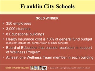 Franklin City Schools
                               GOLD WINNER
•   350 employees
•   3,000 students
•   8 Educational buildings
•   Health Insurance cost is 10% of general fund budget
    (does not include life, dental, vision or other benefits)
• Board of Education has passed resolution in support
  of Wellness Program
• At least one Wellness Team member in each building
 