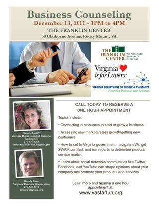 Business Counseling
                 December 13, 2011 - 1PM to 4PM
                            THE FRANKLIN CENTER
                        50 Claiborne Avenue, Rocky Mount, VA




                                               CALL TODAY TO RESERVE A
                                                ONE HOUR APPOINTMENT
                                   Topics include:
                                   • Connecting to resources to start or grow a business
          Sandy Ratliff            • Accessing new markets/sales growth/getting new
Virginia Department of Business
            Assistance             customers
          276-676-3763
 sandy.ratliff@vdba.virginia.gov   • How to sell to Virginia government, navigate eVA, get
                                   SWAM certiﬁed, and run reports to determine product/
                                   service market
                                   • Learn about social networks communities like Twitter,
                                   Facebook, and YouTube can shape opinions about your
                                   company and promote your products and services

          Randy Rose
 Virginia Tourism Corporation              Learn more and reserve a one hour
          276-322-2044                              appointment at:
      rrose@virginia.org
                                                www.vastartup.org
 