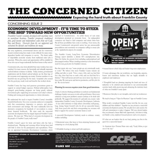 Franklin County’s economy developed with maritime roots
in waterfront locations. Families prospered; traditional
jobs, good income and independence came from our Gulf,
Bay and Rivers. Harvests from the sea supported and
sustained the lifestyle and traditions for many.
But now, regulations, environmental factors and the controversy
around overharvesting have made it more difficult for many water-
dependent families and companies to survive. The future reality
of dependable economic security from traditional water jobs is
uncertain. What jobs, careers and opportunities will be available for
those who can no longer realistically find their futures in Bay waters?
Construction jobs, once more plentiful than water workers, have now
vanished. For many reasons, the historically and culturally important
seafood industry continues to decline. Today, tourism, governmental
employment and the limited seafood industry are the three legs of
the economic stool supporting our county. Tourism numbers to our
beautiful area are growing but the many hospitality jobs created
lack the good pay, steady work and benefits that workers desire.
Franklin County has long used generous government grants to
support its annual budget expenses. Political philosophies have
changed; grant-funding programs are being greatly reduced.
Government gifts supporting our economy is not today’s solution.
Finding and seizing good opportunities is a better alternative.
We understand the need to respect Franklin County’s incredibly
beautiful biodiversity. Not every economic endeavor is compatible
with that conscientious imperative to preserve and protect
both environment and heritage. We must realistically look for
alternative occupations for hundreds of our residents to ensure
future financial livelihoods. We must catch the successful
economic development that has largely bypassed Franklin County
citizens. We must ask, “What kind of economic development do
the people of Franklin County really want?”
Franklin County’s quest for more and better jobs has had a
checkered past. Planning and visioning efforts having been tried
with little to show for the participation and expenditures. There
was an appointed Economic Development Committee which
reported to Commissioners. An earlier frenzy of real estate
development promised an economic boon. An independent
contractor was hired to find companies and attract them here.
But all those possibilities have come to nothing. Even worse, the
County Commission’s anti-growth action has put unreasonable
preconditions and constraints on companies willing to create jobs
at the Apalachicola airport, for example.
The Franklin County Long-Term Economic Diversification
Strategy report identifies a dismal 34% unemployment rate.
Many live below the poverty level, including underemployed and
discouraged workers. What a startling testimony to the tremendous
need for real, good jobs for Franklin’s citizens.
But that report also says “some people are not emotionally ready
to work.” We believe that most Franklin County citizens are
willing and able to work. “Give a man a fish, and you feed him
for a day; show him how to catch a fish, and you feed him for a
lifetime.” That well known proverb was never more true than it is
here today. We must grow and harvest productive, real life-jobs for
all. We can do better.
Planning for success requires more than good intentions.
Alackof cohesivethinkingandfailuretoconfrontourfundamental
challenges hinders our access to jobs with good futures. Short term
solutions to long term problems cannot continue to be dealt with
politically. We suggest the creation of a privately run, county- wide
independent Franklin County Economic Development Authority
. It can solicit industries to help achieve diversified, well-paying ,
long- lasting ‘Smart Growth’ jobs for all our successful futures.
And, those good jobs and their corresponding tax revenues will
help to support the county’s economic future as well.
A successful Development Authority needs to embrace county
realities including:
• Educational issues that keep us from attracting businesses and
competing on a level playing field.
• Affordable housing to attract and hold employees.
• Societal factors which help and hinder long-term employment.
• County advantages like our workforce, our hospitality, airports,
forests and waterfront facilities that are highly desirable to
employers and employees.
• Thoughtful land use planning targeting the kinds and sizes of
industries to be solicited and welcomed to our environmentally
sensitive lands while preserving and enhancing the maritime heart
of what sets Franklin County apart.
• Businesses that play to our strengths, and avoid our weaknesses.
We need to hang an “Open for Business” sign on Franklin County.
What would a revitalized Franklin County look like for you, your
children and their children? Together we can envision a successful
economic development journey. We can plan for it and exercise the
will and commitment to make it happen. Tell your elected leaders
that you demand a future filled with opportunity. Ask them to help,
not hinder a new, employer-focused process such as we propose.
Of what use are leaders that do not lead, putting you first in the
quest for a successful future?
As American hero Thomas Paine once said, “Lead, follow, or get
out of the way.”
Exposing the hard truth about Franklin County
“WHAT KIND OF ECONOMIC DEVELOPMENT
DO THE PEOPLE OF FRANKLIN COUNTY
REALLY WANT?
“Support the Concerned Citizens of Franklin County, Inc. in being an
important voice for Franklin County citizens. Help support outreach
messages such as this and the year round research and advocacy the
CCFC does to protect citizen’s rights. Please join today; we need your
support both financially and in numbers. The CCFC is non-partisan and
does not support individual candidates for office.”
CONCERNED CITIZENS OF FRANKLIN COUNTY, INC.
P.O. Box 990
Eastpoint, Florida 32328
AllanF@DEC-International.com
ABetterFranklin.com
(850) 653-5571 facebook.com/ConcernedCitizensofFranklinCountyLIKE US!
CONCERNING ISSUE 2
ECONOMIC DEVELOPMENT - IT’S TIME TO STEER
THE SHIP TOWARD NEW OPPORTUNITIES
 