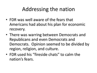 Addressing the nation
• FDR was well aware of the fears that
Americans had about his plan for economic
recovery.
• There was warring between Democrats and
Republicans and even Democrats and
Democrats. Opinion seemed to be divided by
region, religion, and culture.
• FDR used his “fireside chats” to calm the
nation’s fears.
 