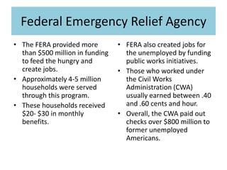 Federal Emergency Relief Agency
• The FERA provided more
than $500 million in funding
to feed the hungry and
create jobs.
• Approximately 4-5 million
households were served
through this program.
• These households received
$20- $30 in monthly
benefits.
• FERA also created jobs for
the unemployed by funding
public works initiatives.
• Those who worked under
the Civil Works
Administration (CWA)
usually earned between .40
and .60 cents and hour.
• Overall, the CWA paid out
checks over $800 million to
former unemployed
Americans.
 