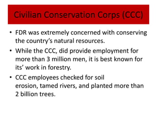 Civilian Conservation Corps (CCC)
• FDR was extremely concerned with conserving
the country’s natural resources.
• While the CCC, did provide employment for
more than 3 million men, it is best known for
its’ work in forestry.
• CCC employees checked for soil
erosion, tamed rivers, and planted more than
2 billion trees.
 