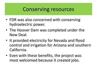 Conserving resources
• FDR was also concerned with conserving
hydroelectric power.
• The Hoover Dam was completed under the
New Deal.
• It provided electricity for Nevada and flood
control and irrigation for Arizona and southern
California.
• Even with these benefits, the project was
most welcomed because it created jobs.
 
