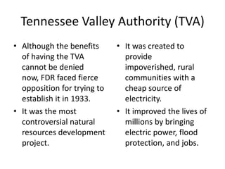 Tennessee Valley Authority (TVA)
• Although the benefits
of having the TVA
cannot be denied
now, FDR faced fierce
opposition for trying to
establish it in 1933.
• It was the most
controversial natural
resources development
project.
• It was created to
provide
impoverished, rural
communities with a
cheap source of
electricity.
• It improved the lives of
millions by bringing
electric power, flood
protection, and jobs.
 