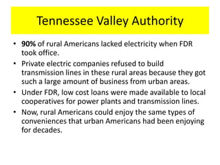 Tennessee Valley Authority
• 90% of rural Americans lacked electricity when FDR
took office.
• Private electric companies refused to build
transmission lines in these rural areas because they got
such a large amount of business from urban areas.
• Under FDR, low cost loans were made available to local
cooperatives for power plants and transmission lines.
• Now, rural Americans could enjoy the same types of
conveniences that urban Americans had been enjoying
for decades.
 