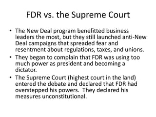 FDR vs. the Supreme Court
• The New Deal program benefitted business
leaders the most, but they still launched anti-New
Deal campaigns that spreaded fear and
resentment about regulations, taxes, and unions.
• They began to complain that FDR was using too
much power as president and becoming a
dictator.
• The Supreme Court (highest court in the land)
entered the debate and declared that FDR had
overstepped his powers. They declared his
measures unconstitutional.
 