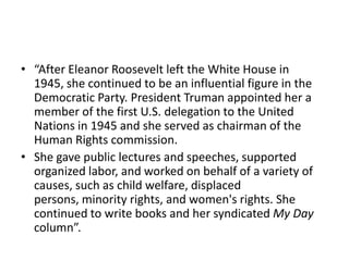 • “After Eleanor Roosevelt left the White House in
1945, she continued to be an influential figure in the
Democratic Party. President Truman appointed her a
member of the first U.S. delegation to the United
Nations in 1945 and she served as chairman of the
Human Rights commission.
• She gave public lectures and speeches, supported
organized labor, and worked on behalf of a variety of
causes, such as child welfare, displaced
persons, minority rights, and women's rights. She
continued to write books and her syndicated My Day
column”.
 