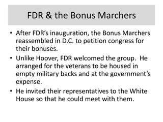 FDR & the Bonus Marchers
• After FDR’s inauguration, the Bonus Marchers
reassembled in D.C. to petition congress for
their bonuses.
• Unlike Hoover, FDR welcomed the group. He
arranged for the veterans to be housed in
empty military backs and at the government’s
expense.
• He invited their representatives to the White
House so that he could meet with them.
 