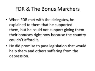 FDR & The Bonus Marchers
• When FDR met with the delegates, he
explained to them that he supported
them, but he could not support giving them
their bonuses right now because the country
couldn’t afford it.
• He did promise to pass legislation that would
help them and others suffering from the
depression.
 