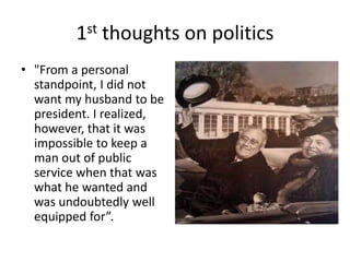 1st thoughts on politics
• "From a personal
standpoint, I did not
want my husband to be
president. I realized,
however, that it was
impossible to keep a
man out of public
service when that was
what he wanted and
was undoubtedly well
equipped for”.
 