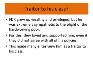 Traitor to his class?
• FDR grew up wealthy and privileged, but he
was extremely sympathetic to the plight of the
hardworking poor.
• For this, they loved and supported him, even if
they did not agree with all of his policies.
• This made many elites view him as a traitor to
his class.
 