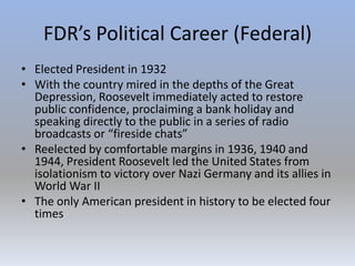 FDR’s Political Career (Federal)
• Elected President in 1932
• With the country mired in the depths of the Great
Depression, Roosevelt immediately acted to restore
public confidence, proclaiming a bank holiday and
speaking directly to the public in a series of radio
broadcasts or “fireside chats”
• Reelected by comfortable margins in 1936, 1940 and
1944, President Roosevelt led the United States from
isolationism to victory over Nazi Germany and its allies in
World War II
• The only American president in history to be elected four
times
 