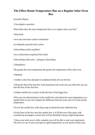 The Effect Room Temperature Has on a Regular Solar Oven
Box
Scientific Report:
1.Investigative question:
What effect does the room temperature have on a regular solar oven box?
2.Research:
www.ask.com/solar+cooker+infomation
en.wikipedia.org/wiki/solar cooker
solarcooking cooker.org/plans/
www.solarcookers.org/basics/how.html
solarcooking.wikia.com/.../category:solacooking
3.Hypothesis:
The greater the room temperature the greater the temperature of the solar oven.
4.Method:
1.Gather a shoe box and paint it completely black all over the box.
2.Wrap the flip of the shoe box with aluminium foil so the sun can reflect the sun rise
into the base of the shoe box.
3.Gather another box to place inside the base of the bigger box.
4.Put your two thermometers in the smaller box and check the room temperature on a
regular basis so you can compare the difference between your solar oven and outside
temperature.
5.Cover the smaller box with cling wrap to absorb the heat within the box.
6.In the base of the box once the smaller box is in fill the rest of the space with
crunched up newspaper so more heat will be absorbed to keep a high temperature.
7.Once your solar oven is fully complete you will be able to start your experiment.
The aim is to see if your oven gets to rapid temperatures so you need to check your
 